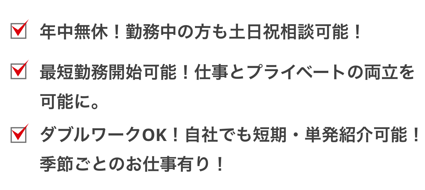 年中無休！勤務中の方も土日祝相談可能！最短勤務開始可能！仕事とプライベートの両立を可能に。ダブルワークOK！自社でも短期・単発紹介可能！
季節ごとのお仕事有り！